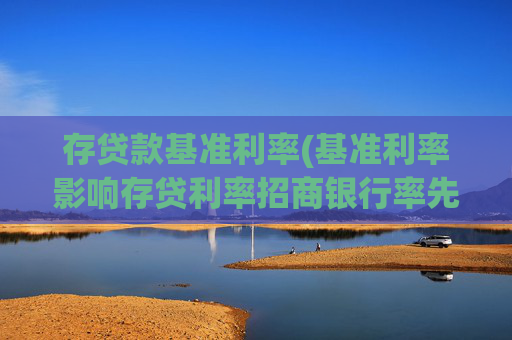 存贷款基准利率(基准利率影响存贷利率招商银行率先调整)