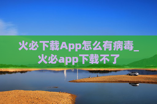 火必下载App怎么有病毒_火必app下载不了