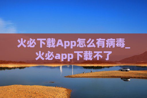 火必下载App怎么有病毒_火必app下载不了