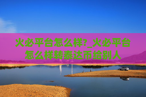 火必平台怎么样?_火必平台怎么样转泰达币给别人