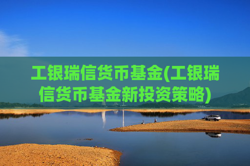工银瑞信货币基金(工银瑞信货币基金新投资策略)