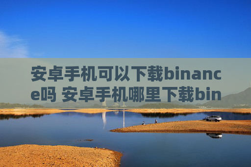 安卓手机可以下载binance吗 安卓手机哪里下载binance软件