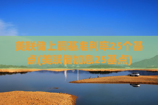 美联储上调基准利率25个基点(美联储加息25基点)