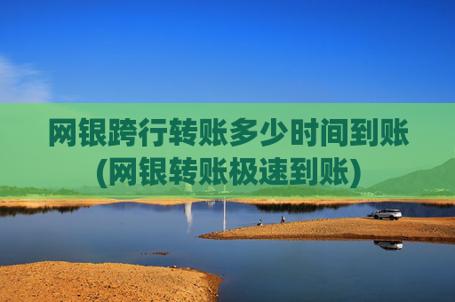 网银跨行转账多少时间到账(网银转账极速到账)