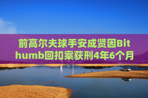 前高尔夫球手安成贤因Bithumb回扣案获刑4年6个月