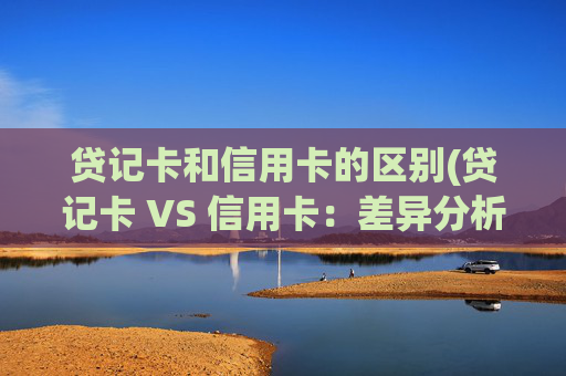 贷记卡和信用卡的区别(贷记卡 VS 信用卡:差异分析)