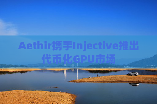 Aethir携手Injective推出代币化GPU市场