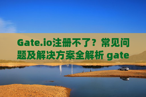 Gate.io注册不了？常见问题及解决方案全解析 gate.io注册不了