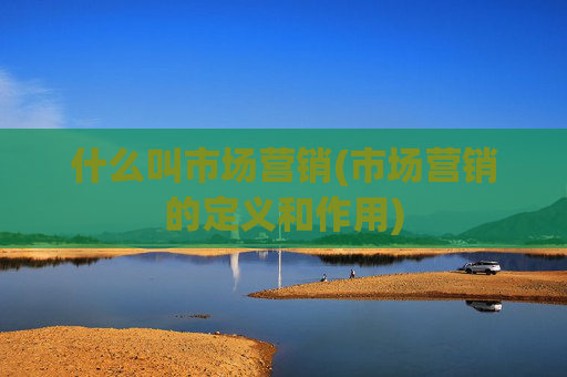 什么叫市场营销(市场营销的定义和作用)