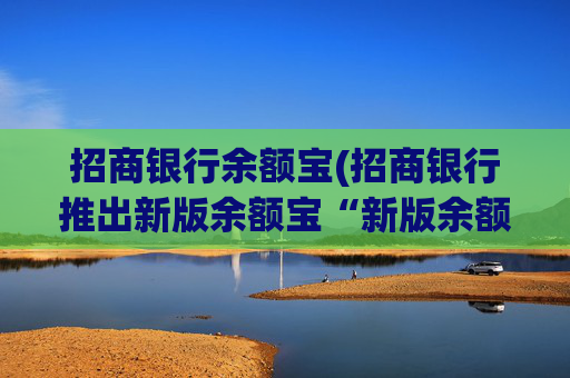 招商银行余额宝(招商银行推出新版余额宝“新版余额宝”)