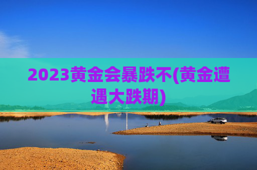 2023黄金会暴跌不(黄金遭遇大跌期)