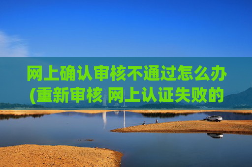网上确认审核不通过怎么办(重新审核 网上认证失败的应对措施)