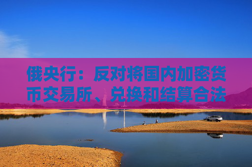 俄央行：反对将国内加密货币交易所、兑换和结算合法化