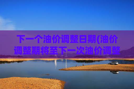 下一个油价调整日期(油价调整期将至下一次油价调整)