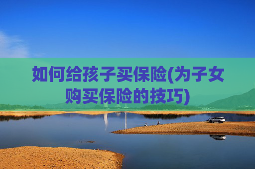 如何给孩子买保险(为子女购买保险的技巧)