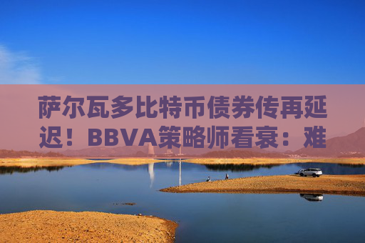 萨尔瓦多比特币债券传再延迟！BBVA策略师看衰：难发行且没人会买