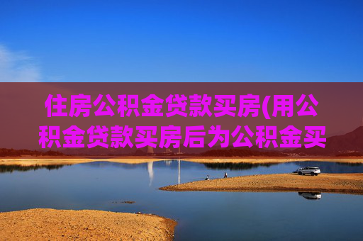 住房公积金贷款买房(用公积金贷款买房后为公积金买房攻略)
