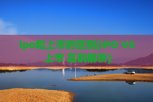 ipo和上市的区别(IPO VS 上市 区别解析)