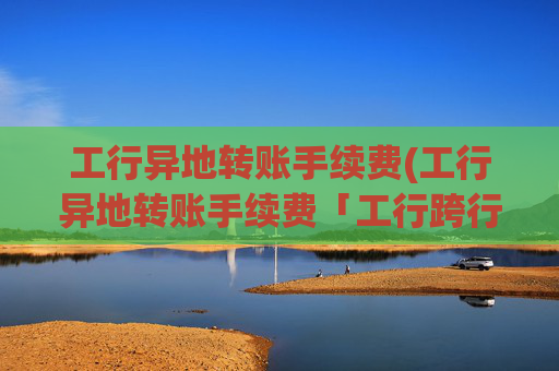 工行异地转账手续费(工行异地转账手续费「工行跨行汇款收费」)