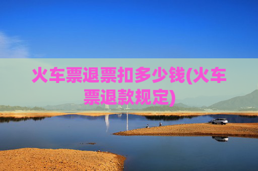 火车票退票扣多少钱(火车票退款规定)