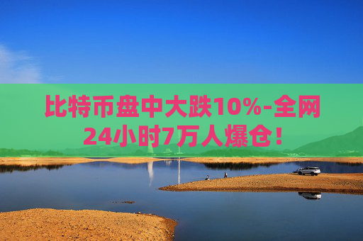 比特币盘中大跌10%-全网24小时7万人爆仓！