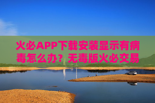 火必APP下载安装显示有病毒怎么办？无毒版火必交易所安全下载链接