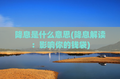 降息是什么意思(降息解读：影响你的钱袋)