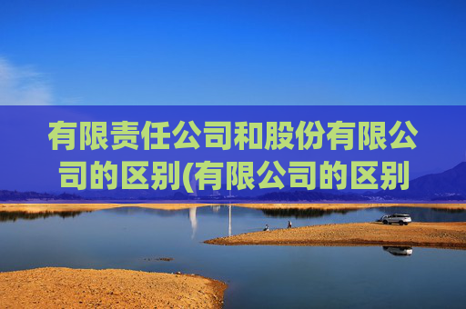 有限责任公司和股份有限公司的区别(有限公司的区别)