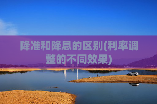 降准和降息的区别(利率调整的不同效果)