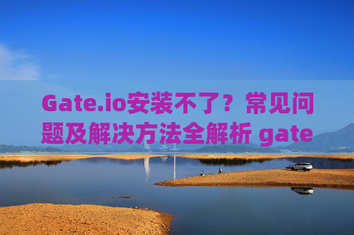 Gate.io安装不了？常见问题及解决方法全解析 gate.io安装不了