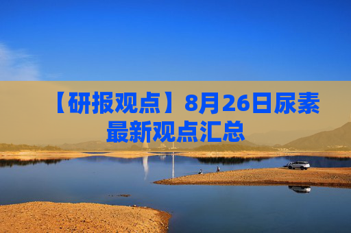【研报观点】8月26日尿素最新观点汇总