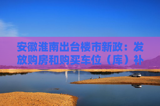 安徽淮南出台楼市新政:发放购房和购买车位(库)补贴支持人才购房