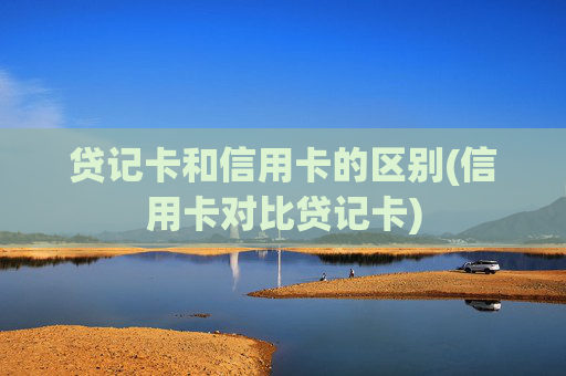 贷记卡和信用卡的区别(信用卡对比贷记卡)
