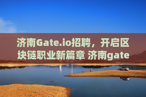 济南Gate.io招聘，开启区块链职业新篇章 济南gate.io招聘