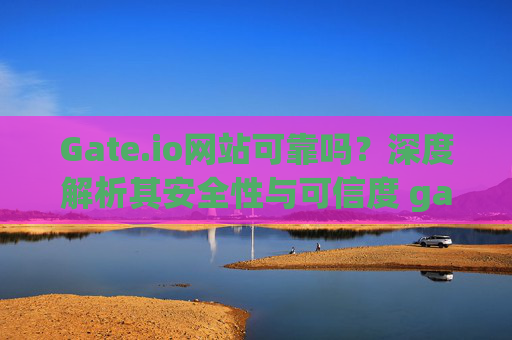 Gate.io网站可靠吗？深度解析其安全性与可信度 gate.io网站可靠吗