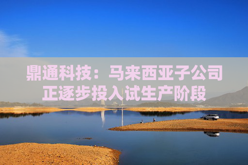 鼎通科技：马来西亚子公司正逐步投入试生产阶段