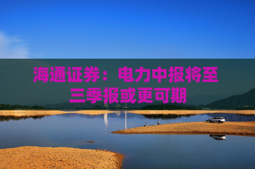 海通证券：电力中报将至 三季报或更可期