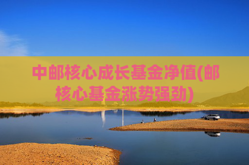 中邮核心成长基金净值(邮核心基金涨势强劲)