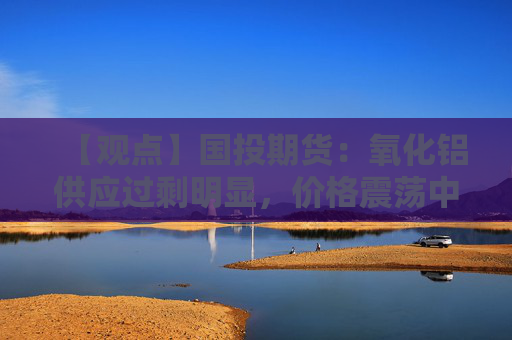 【观点】国投期货：氧化铝供应过剩明显，价格震荡中寻找支撑
