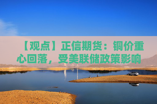 【观点】正信期货：铜价重心回落，受美联储政策影响主导