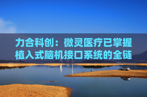 力合科创：微灵医疗已掌握植入式脑机接口系统的全链条自主技术