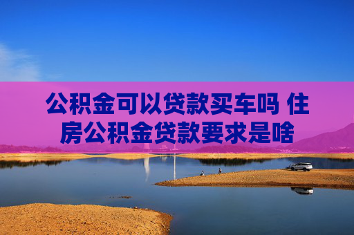 公积金可以贷款买车吗 住房公积金贷款要求是啥