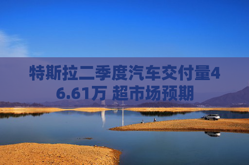 特斯拉二季度汽车交付量46.61万 超市场预期