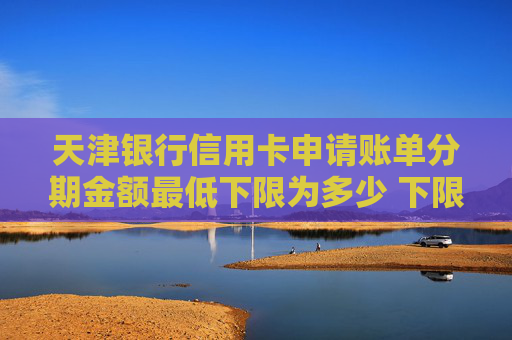 天津银行信用卡申请账单分期金额最低下限为多少 下限金额是这么多