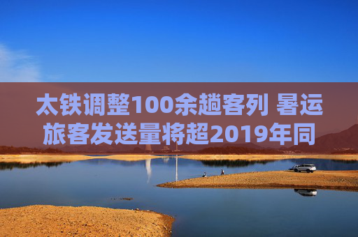 太铁调整100余趟客列 暑运旅客发送量将超2019年同期