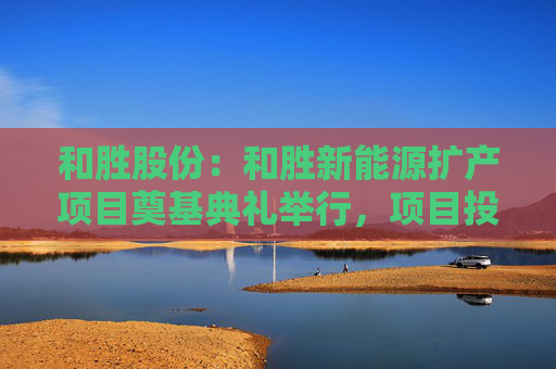 和胜股份:和胜新能源扩产项目奠基典礼举行,项目投资约10亿元