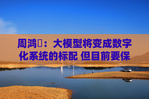 周鸿祎：大模型将变成数字化系统的标配 但目前要保持一定隔离度