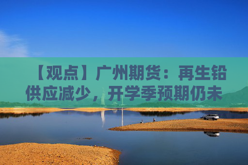 【观点】广州期货：再生铅供应减少，开学季预期仍未兑现
