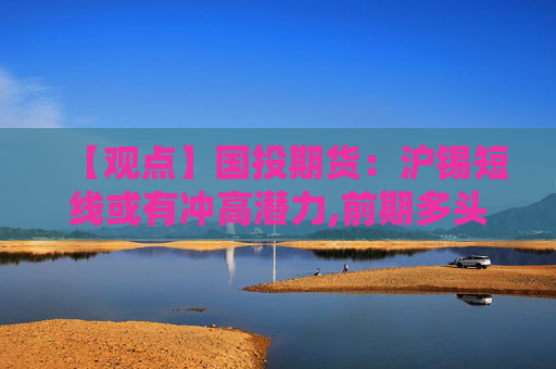 【观点】国投期货：沪锡短线或有冲高潜力,前期多头可继续持有