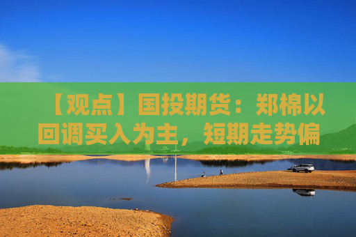 【观点】国投期货：郑棉以回调买入为主，短期走势偏震荡